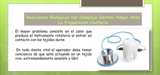 Reacciones Biológicas Del Complejo Dentino Pulpar Ante
La Preparación Cavitaria
 El mayor problema consiste en el calor que
produce el instrumento rotatorio al entrar en
contacto con los tejidos duros
 En todo diente vital el operador debe tomar
conciencia de que está actuando en un tejido
vivo, extremandamente sensible y lábil
 