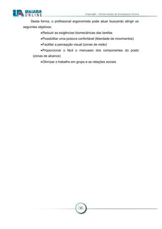 11
Desta forma, o profissional ergonomista pode atuar buscando atingir os
seguintes objetivos:
Reduzir as exigências biomecânicas das tarefas
Possibilitar uma postura confortável (liberdade de movimentos)
Facilitar a percepção visual (zonas de visão)
Proporcionar o fácil o manuseio dos componentes do posto
(zonas de alcance)
Otimizar o trabalho em grupo e as relações sociais
 