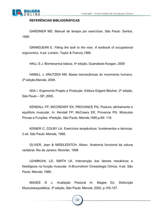 12
REFERÊNCIAS BIBLIOGRÁFICAS
GARDINER MD. Manual de terapia por exercícios. São Paulo: Santos,
1995.
GRANDJEAN E. Fitting the task to the man. A textbook of occupational
ergonomics. 4.ed. London, Taylor & Francis,1988.
HALL S J. Biomecanica básica. 4a edição, Guanabara Koogan, 2009
HAMILL J, KNUTZEN KM. Bases biomecânicas do movimento humano.
2ª edição,Manole, 2008.
IIDA I. Ergonomia Projeto e Produção. Editora Edgard Blücher, 2º edição,
São Paulo – SP, 2005.
KENDALL FP, MCCREARY EK, PROVANCE PG. Postura: alinhamento e
equilíbrio muscular. In: Kendall FP; McCreary EK; Provance PG. Músculos
Provas e Funções. 4ªedição, São Paulo: Manole,1995,p.69- 118.
KISNER C, COLBY LA. Exercícios terapêuticos: fundamentos e técnicas.
3 ed. São Paulo: Manole, 1998.
OLIVER, Jean & MIDDLEDITCH, Alison. Anatomia funcional da coluna
vertebral. Rio de Janeiro: Revinter, 1998
LEHMKUHL LD, SMITH LK. Intervenção dos fatores mecânicos e
fisiológicos na função muscular. In:Brunnstrom Cinesiologia Clínica. 4.ed. São
Paulo: Manole; 1989. .
MAGEE D J. Avaliação Postural In: Magee DJ. Disfunção
Musculoesquelética. 3ª edição, São Paulo: Manole, 2002, p.105-157.
 