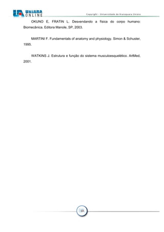13
OKUNO E, FRATIN L. Desvendando a física do corpo humano:
Biomecânica. Editora Manole, SP, 2003.
MARTINI F. Fundamentals of anatomy and physiology. Simon & Schuster,
1995.
WATKINS J. Estrutura e função do sistema musculoesquelético. ArtMed,
2001.
 
