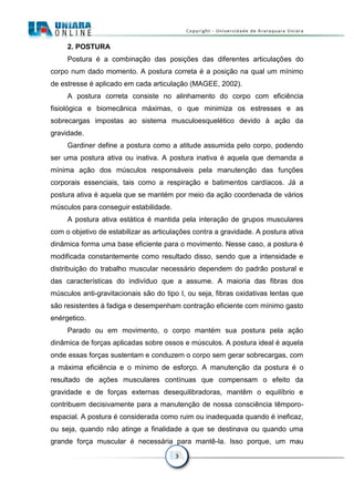 3
2. POSTURA
Postura é a combinação das posições das diferentes articulações do
corpo num dado momento. A postura correta é a posição na qual um mínimo
de estresse é aplicado em cada articulação (MAGEE, 2002).
A postura correta consiste no alinhamento do corpo com eficiência
fisiológica e biomecânica máximas, o que minimiza os estresses e as
sobrecargas impostas ao sistema musculoesquelético devido à ação da
gravidade.
Gardiner define a postura como a atitude assumida pelo corpo, podendo
ser uma postura ativa ou inativa. A postura inativa é aquela que demanda a
mínima ação dos músculos responsáveis pela manutenção das funções
corporais essenciais, tais como a respiração e batimentos cardíacos. Já a
postura ativa é aquela que se mantém por meio da ação coordenada de vários
músculos para conseguir estabilidade.
A postura ativa estática é mantida pela interação de grupos musculares
com o objetivo de estabilizar as articulações contra a gravidade. A postura ativa
dinâmica forma uma base eficiente para o movimento. Nesse caso, a postura é
modificada constantemente como resultado disso, sendo que a intensidade e
distribuição do trabalho muscular necessário dependem do padrão postural e
das características do indivíduo que a assume. A maioria das fibras dos
músculos anti-gravitacionais são do tipo I, ou seja, fibras oxidativas lentas que
são resistentes à fadiga e desempenham contração eficiente com mínimo gasto
enérgetico.
Parado ou em movimento, o corpo mantém sua postura pela ação
dinâmica de forças aplicadas sobre ossos e músculos. A postura ideal é aquela
onde essas forças sustentam e conduzem o corpo sem gerar sobrecargas, com
a máxima eficiência e o mínimo de esforço. A manutenção da postura é o
resultado de ações musculares contínuas que compensam o efeito da
gravidade e de forças externas desequilibradoras, mantêm o equilíbrio e
contribuem decisivamente para a manutenção de nossa consciência têmporo-
espacial. A postura é considerada como ruim ou inadequada quando é ineficaz,
ou seja, quando não atinge a finalidade a que se destinava ou quando uma
grande força muscular é necessária para mantê-la. Isso porque, um mau
 