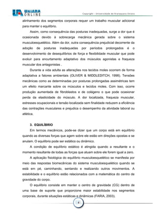 4
alinhamento dos segmentos corporais requer um trabalho muscular adicional
para manter o equilíbrio.
Assim, como consequência das posturas inadequadas, surge a dor que é
ocasionada devido à sobrecarga mecânica gerada sobre o sistema
musculoesquelético. Além da dor, outra consequência prejudicial decorrente da
adoção de posturas inadequadas por períodos prolongados é o
desenvolvimento de desequilíbrios de força e flexibilidade muscular que pode
evoluir para encurtamento adaptativo dos músculos agonistas e fraqueza
muscular dos antagonistas .
Durante a vida adulta as alterações nos tecidos moles ocorrem de forma
adaptativa a fatores ambientais (OLIVER & MIDDLEDITCH, 1998). Tensões
mecânicas como as determinadas por posturas prolongadas assimétricas tem
um efeito marcante sobre os músculos e tecidos moles. Com isso, ocorre
produção aumentada de fibroblastos e de colágeno o que pode ocasionar
perda da elasticidade do músculo. A dor localizada, fraqueza muscular,
estresses ocupacionais e tensão localizada sem finalidade reduzem a eficiência
das contrações musculares e prejudica o desempenho da atividade laboral ou
atlética.
3. EQUILÍBRIO
Em termos mecânicos, pode-se dizer que um corpo está em equilíbrio
quando as diversas forças que agem sobre ele estão em direções opostas e se
anulam. O equilíbrio pode ser estático ou dinâmico.
A condição de equilíbrio estático é atingida quando a resultante e o
momento resultante de todas as forças que atuam sobre ele forem igual a zero.
A aplicação fisiológica do equilíbrio musculoesquelético se manifesta por
meio das respostas biomecânicas do sistema musculoesquelético quando se
está em pé, caminhando, sentando e realizando outros movimentos. A
estabilidade e o equilíbrio estão relacionados com a matemática do centro de
gravidade do corpo.
O equilíbrio consiste em manter o centro de gravidade (CG) dentro de
uma base de suporte que proporcione maior estabilidade nos segmentos
corporais, durante situações estáticas e dinâmicas (FARIA, 2003).
 