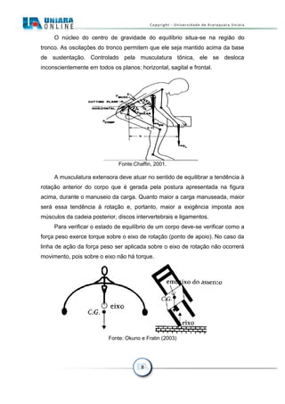 8
O núcleo do centro de gravidade do equilíbrio situa-se na região do
tronco. As oscilações do tronco permitem que ele seja mantido acima da base
de sustentação. Controlado pela musculatura tônica, ele se desloca
inconscientemente em todos os planos: horizontal, sagital e frontal.
Fonte:Chaffin, 2001.
A musculatura extensora deve atuar no sentido de equilibrar a tendência à
rotação anterior do corpo que é gerada pela postura apresentada na figura
acima, durante o manuseio da carga. Quanto maior a carga manuseada, maior
será essa tendência à rotação e, portanto, maior a exigência imposta aos
músculos da cadeia posterior, discos intervertebrais e ligamentos.
Para verificar o estado de equilíbrio de um corpo deve-se verificar como a
força peso exerce torque sobre o eixo de rotação (ponto de apoio). No caso da
linha de ação da força peso ser aplicada sobre o eixo de rotação não ocorrerá
movimento, pois sobre o eixo não há torque.
Fonte: Okuno e Fratin (2003)
 