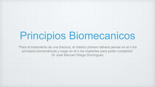 Principios Biomecanicos
“Para el tratamiento de una fractura, el médico primero deberá pensar en el o los
principios biomecánicas y luego en el o los implantes para poder cumplirlos”
Dr José Manuel Ortega Domínguez
 