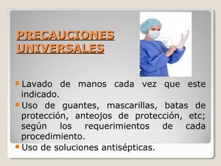 PRECAUCIONES
PRECAUCIONES
UNIVERSALES
UNIVERSALES
Lavado de manos cada vez que este
indicado.
Uso de guantes, mascarillas, batas de
protección, anteojos de protección, etc;
según los requerimientos de cada
procedimiento.
Uso de soluciones antisépticas.
 