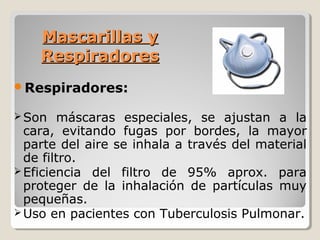 Mascarillas y
Mascarillas y
Respiradores
Respiradores
Respiradores:
Son máscaras especiales, se ajustan a la
cara, evitando fugas por bordes, la mayor
parte del aire se inhala a través del material
de filtro.
Eficiencia del filtro de 95% aprox. para
proteger de la inhalación de partículas muy
pequeñas.
Uso en pacientes con Tuberculosis Pulmonar.
 