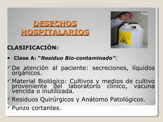 DESECHOS
DESECHOS
HOSPITALARIOS
HOSPITALARIOS
CLASIFICACIÓN:
• Clase A: “Residuo Bio-contaminado”:
 De atención al paciente: secreciones, líquidos
orgánicos.
 Material Biológico: Cultivos y medios de cultivo
proveniente del laboratorio clínico, vacuna
vencida o inutilizada.
 Residuos Quirúrgicos y Anátomo Patológicos.
 Punzo cortantes.
 