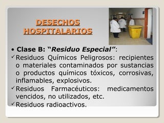 DESECHOS
DESECHOS
HOSPITALARIOS
HOSPITALARIOS
• Clase B: “Residuo Especial”:
Residuos Químicos Peligrosos: recipientes
o materiales contaminados por sustancias
o productos químicos tóxicos, corrosivas,
inflamables, explosivos.
Residuos Farmacéuticos: medicamentos
vencidos, no utilizados, etc.
Residuos radioactivos.
 