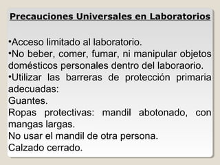 •Acceso limitado al laboratorio.
•No beber, comer, fumar, ni manipular objetos
domésticos personales dentro del laboraorio.
•Utilizar las barreras de protección primaria
adecuadas:
Guantes.
Ropas protectivas: mandil abotonado, con
mangas largas.
No usar el mandil de otra persona.
Calzado cerrado.
Precauciones Universales en Laboratorios
 