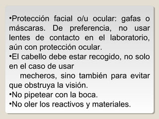 •Protección facial o/u ocular: gafas o
máscaras. De preferencia, no usar
lentes de contacto en el laboratorio,
aún con protección ocular.
•El cabello debe estar recogido, no solo
en el caso de usar
mecheros, sino también para evitar
que obstruya la visión.
•No pipetear con la boca.
•No oler los reactivos y materiales.
 