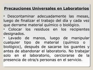 • Descontaminar adecuadamente las mesas,
luego de finalizar el trabajo del día y cada vez
que derrame material químico o biológico.
• Colocar los residuos en los recipientes
designados.
• Lavado de manos, luego de manipular
cualquier tipo de material (químico o
biológico), después de sacarse los guantes y
antes de abandonar el laboratorio. No trabajar
solo en el laboratorio, cerciorarse de la
presencia de otra/s personas en el servicio.
Precauciones Universales en Laboratorios
 