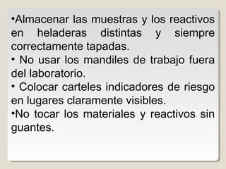 •Almacenar las muestras y los reactivos
en heladeras distintas y siempre
correctamente tapadas.
• No usar los mandiles de trabajo fuera
del laboratorio.
• Colocar carteles indicadores de riesgo
en lugares claramente visibles.
•No tocar los materiales y reactivos sin
guantes.
 