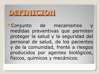 DEFINICION
DEFINICION
Conjunto de mecanismos y
medidas preventivas que permiten
proteger la salud y la seguridad del
personal de salud, de los pacientes
y de la comunidad, frente a riesgos
producidos por agentes biológicos,
físicos, químicos y mecánicos.
 