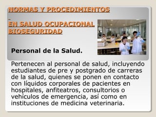 NORMAS Y PROCEDIMIENTOS
NORMAS Y PROCEDIMIENTOS
EN SALUD OCUPACIONAL
EN SALUD OCUPACIONAL
BIOSEGURIDAD
BIOSEGURIDAD
Personal de la Salud.
Pertenecen al personal de salud, incluyendo
estudiantes de pre y postgrado de carreras
de la salud, quienes se ponen en contacto
con líquidos corporales de pacientes en
hospitales, anfiteatros, consultorios o
vehículos de emergencia, así como en
instituciones de medicina veterinaria.
 