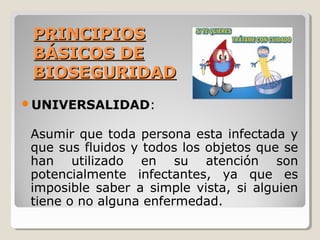 PRINCIPIOS
PRINCIPIOS
BÁSICOS DE
BÁSICOS DE
BIOSEGURIDAD
BIOSEGURIDAD
UNIVERSALIDAD:
Asumir que toda persona esta infectada y
que sus fluidos y todos los objetos que se
han utilizado en su atención son
potencialmente infectantes, ya que es
imposible saber a simple vista, si alguien
tiene o no alguna enfermedad.
 