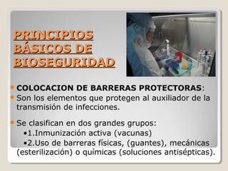 PRINCIPIOS
PRINCIPIOS
BÁSICOS DE
BÁSICOS DE
BIOSEGURIDAD
BIOSEGURIDAD
COLOCACION DE BARRERAS PROTECTORAS:
Son los elementos que protegen al auxiliador de la
transmisión de infecciones.
Se clasifican en dos grandes grupos:
•1.Inmunización activa (vacunas)
•2.Uso de barreras físicas, (guantes), mecánicas
(esterilización) o químicas (soluciones antisépticas).
 