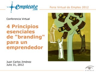 Feria Virtual de Empleo 2012



Conferencia Virtual


4 Principios
esenciales
de "branding"
para un
emprendedor

Juan Carlos Jiménez
Julio 31, 2012

                 Conferencia virtual de Juan Carlos Jiménez, en Feria Virtual de Empleo 2012   1
 