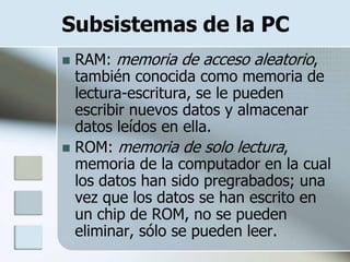 Subsistemas de la PC
 RAM: memoria de acceso aleatorio,
  también conocida como memoria de
  lectura-escritura, se le pueden
  escribir nuevos datos y almacenar
  datos leídos en ella.
 ROM: memoria de solo lectura,
  memoria de la computador en la cual
  los datos han sido pregrabados; una
  vez que los datos se han escrito en
  un chip de ROM, no se pueden
  eliminar, sólo se pueden leer.
 