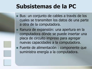 Subsistemas de la PC
   Bus: un conjunto de cables a través de los
    cuales se transmiten los datos de una parte
    a otra de la computadora.
   Ranura de expansión: una apertura en la
    computadora dónde se puede insertar una
    placa de circuito impreso para agregar
    nuevas capacidades a la computadora.
   Fuente de alimentación : componente que
    suministra energía a la computadora.
 