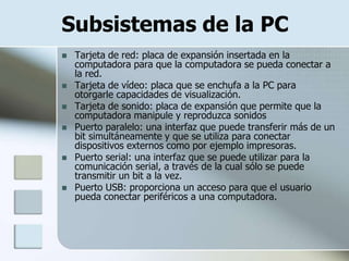 Subsistemas de la PC
   Tarjeta de red: placa de expansión insertada en la
    computadora para que la computadora se pueda conectar a
    la red.
   Tarjeta de vídeo: placa que se enchufa a la PC para
    otorgarle capacidades de visualización.
   Tarjeta de sonido: placa de expansión que permite que la
    computadora manipule y reproduzca sonidos
   Puerto paralelo: una interfaz que puede transferir más de un
    bit simultáneamente y que se utiliza para conectar
    dispositivos externos como por ejemplo impresoras.
   Puerto serial: una interfaz que se puede utilizar para la
    comunicación serial, a través de la cual sólo se puede
    transmitir un bit a la vez.
   Puerto USB: proporciona un acceso para que el usuario
    pueda conectar periféricos a una computadora.
 
