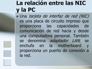 La relación entre las NIC
y la PC
   Una tarjeta de interfaz de red (NIC)
    es una placa de circuito impreso que
    proporciona las capacidades de
    comunicación de red hacia y desde
    una computadora personal. También
    se denomina adaptador LAN; se
    enchufa en la motherboard y
    proporciona un puerto de conexión a
    la red.
 