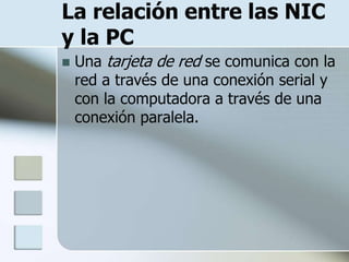 La relación entre las NIC
y la PC
   Una tarjeta de red se comunica con la
    red a través de una conexión serial y
    con la computadora a través de una
    conexión paralela.
 