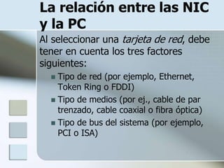 La relación entre las NIC
y la PC
Al seleccionar una tarjeta de red, debe
tener en cuenta los tres factores
siguientes:
   Tipo de red (por ejemplo, Ethernet,
    Token Ring o FDDI)
   Tipo de medios (por ej., cable de par
    trenzado, cable coaxial o fibra óptica)
   Tipo de bus del sistema (por ejemplo,
    PCI o ISA)
 