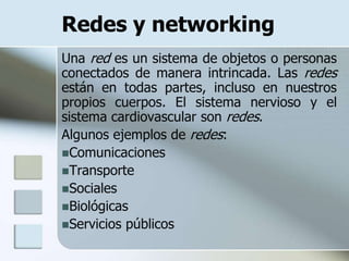Redes y networking
Una red es un sistema de objetos o personas
conectados de manera intrincada. Las redes
están en todas partes, incluso en nuestros
propios cuerpos. El sistema nervioso y el
sistema cardiovascular son redes.
Algunos ejemplos de redes:
Comunicaciones
Transporte
Sociales
Biológicas
Servicios públicos
 