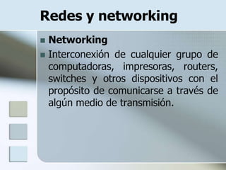Redes y networking
 Networking
 Interconexión de cualquier grupo de
  computadoras, impresoras, routers,
  switches y otros dispositivos con el
  propósito de comunicarse a través de
  algún medio de transmisión.
 