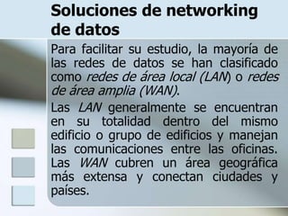 Soluciones de networking
de datos
Para facilitar su estudio, la mayoría de
las redes de datos se han clasificado
como redes de área local (LAN) o redes
de área amplia (WAN).
Las LAN generalmente se encuentran
en su totalidad dentro del mismo
edificio o grupo de edificios y manejan
las comunicaciones entre las oficinas.
Las WAN cubren un área geográfica
más extensa y conectan ciudades y
países.
 