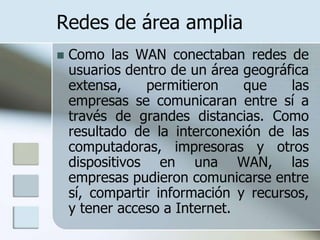 Redes de área amplia
   Como las WAN conectaban redes de
    usuarios dentro de un área geográfica
    extensa,    permitieron    que    las
    empresas se comunicaran entre sí a
    través de grandes distancias. Como
    resultado de la interconexión de las
    computadoras, impresoras y otros
    dispositivos en una WAN, las
    empresas pudieron comunicarse entre
    sí, compartir información y recursos,
    y tener acceso a Internet.
 