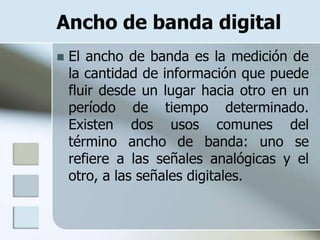 Ancho de banda digital
   El ancho de banda es la medición de
    la cantidad de información que puede
    fluir desde un lugar hacia otro en un
    período de tiempo determinado.
    Existen dos usos comunes del
    término ancho de banda: uno se
    refiere a las señales analógicas y el
    otro, a las señales digitales.
 