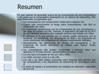Resumen
En este capítulo ha aprendido acerca de los componentes de una computadora
y del papel que la computadora desempeña en un sistema de networking. Más
específicamente, ha aprendido que:
     Las computadoras son componentes vitales para cualquier red.
     Cuanto más conocimiento se tenga sobre computadoras, más fácil es
      comprender las redes.
     Es importante familiarizarse con los componentes de una computadora y
      ser capaz de instalar una NIC. Además, el diagnóstico de fallas de las PC’s
      es una habilidad necesaria para cualquier persona que trabaje con redes.
     El software es lo que permite que el usuario pueda interactuar con el
      hardware. En networking, los navegadores de Web y los programas de
      correo electrónico son programas de software comúnmente utilizados.
     Generalmente, las aplicaciones de oficina, los navegadores y los
      programas de correo electrónico se utilizan para realizar tareas
      comerciales.
     Las computadoras sólo pueden comprender y procesar datos que
      aparecen en formato binario, representados por ceros y unos.
     Los dos tipos principales de red son LAN y WAN.
     Las WAN conectan entre sí a las LAN.
     Las LAN y las WAN utilizan protocolos como lenguaje para permitir que
      las computadoras y los dispositivos de networking se comuniquen entre
      sí.
     El ancho de banda y el rendimiento son medidas de velocidad o capacidad
      de una red.
 