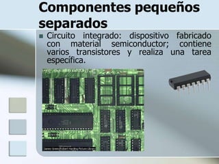 Componentes pequeños
separados
   Circuito integrado: dispositivo fabricado
    con material semiconductor; contiene
    varios transistores y realiza una tarea
    específica.
 