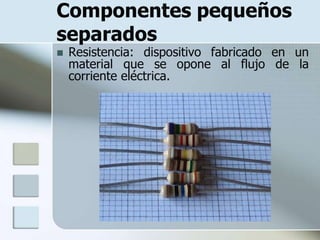 Componentes pequeños
separados
   Resistencia: dispositivo fabricado en un
    material que se opone al flujo de la
    corriente eléctrica.
 