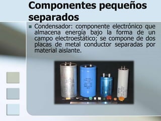 Componentes pequeños
separados
   Condensador: componente electrónico que
    almacena energía bajo la forma de un
    campo electroestático; se compone de dos
    placas de metal conductor separadas por
    material aislante.
 