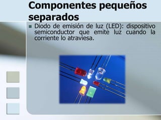 Componentes pequeños
separados
   Diodo de emisión de luz (LED): dispositivo
    semiconductor que emite luz cuando la
    corriente lo atraviesa.
 