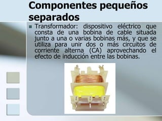 Componentes pequeños
separados
   Transformador: dispositivo eléctrico que
    consta de una bobina de cable situada
    junto a una o varias bobinas más, y que se
    utiliza para unir dos o más circuitos de
    corriente alterna (CA) aprovechando el
    efecto de inducción entre las bobinas.
 