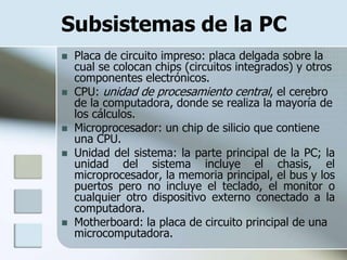 Subsistemas de la PC
   Placa de circuito impreso: placa delgada sobre la
    cual se colocan chips (circuitos integrados) y otros
    componentes electrónicos.
   CPU: unidad de procesamiento central, el cerebro
    de la computadora, donde se realiza la mayoría de
    los cálculos.
   Microprocesador: un chip de silicio que contiene
    una CPU.
   Unidad del sistema: la parte principal de la PC; la
    unidad del sistema incluye el chasis, el
    microprocesador, la memoria principal, el bus y los
    puertos pero no incluye el teclado, el monitor o
    cualquier otro dispositivo externo conectado a la
    computadora.
   Motherboard: la placa de circuito principal de una
    microcomputadora.
 