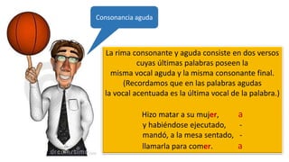 La rima consonante y aguda consiste en dos versos
cuyas últimas palabras poseen la
misma vocal aguda y la misma consonante final.
(Recordamos que en las palabras agudas
la vocal acentuada es la última vocal de la palabra.)
Hizo matar a su mujer, a
y habiéndose ejecutado, -
mandó, a la mesa sentado, -
llamarla para comer. a
Consonancia aguda
 