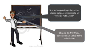 Si el verso constituye 8 o menos
sílabas, entonces representa un
verso de Arte Menor.
El verso de Arte Mayor
consiste en un verso de 9 o
más sílabas.
 