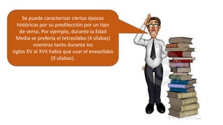 Se puede caracterizar ciertas épocas
históricas por su predilección por un tipo
de verso. Por ejemplo, durante la Edad
Media se prefería el tetrasílabo (4 sílabas)
mientras tanto durante los
siglos XV al XVII había que usar el eneasílabo
(9 sílabas).
 