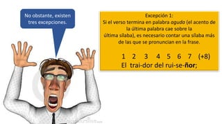 No obstante, existen
tres excepciones.
Excepción 1:
Si el verso termina en palabra aguda (el acento de
la última palabra cae sobre la
última sílaba), es necesario contar una sílaba más
de las que se pronuncian en la frase.
1 2 3 4 5 6 7 (+8)
El trai-dor del rui-se-ñor;
 