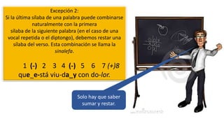Excepción 2:
Si la última sílaba de una palabra puede combinarse
naturalmente con la primera
sílaba de la siguiente palabra (en el caso de una
vocal repetida o el diptongo), debemos restar una
sílaba del verso. Esta combinación se llama la
sinalefa.
1 (-) 2 3 4 (-) 5 6 7 (+)8
que_e-stá viu-da_y con do-lor.
Solo hay que saber
sumar y restar.
 