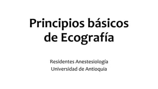 Principios básicos
de Ecografía
Residentes Anestesiología
Universidad de Antioquia
 