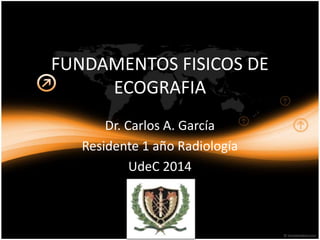 FUNDAMENTOS FISICOS DE
ECOGRAFIA
Dr. Carlos A. García
Residente 1 año Radiología
UdeC 2014
 