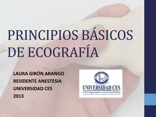 PRINCIPIOS BÁSICOS
DE ECOGRAFÍA
LAURA GIRÓN ARANGO
RESIDENTE ANESTESIA
UNIVERSIDAD CES
2013
 