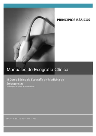   1	
  
	
  
	
  
III	
  Curso	
  Básico	
  de	
  Ecografía	
  en	
  Medicina	
  de	
  
Emergencias	
  
	
  S.	
  Domenech	
  de	
  Frutos	
  ,	
  A.	
  Gironés	
  Muriel	
  
Manuales de Ecografía Clínica
M a d r i d 	
   2 9 -­‐ 3 1 	
   o c t u b r e 	
   2 0 1 2 	
   	
   	
  
PRINCIPIOS	
  BÁSICOS	
  
 