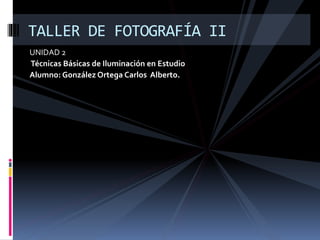 UNIDAD 2
Técnicas Básicas de Iluminación en Estudio
Alumno: González Ortega Carlos Alberto.
TALLER DE FOTOGRAFÍA II
 