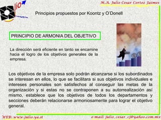 Principios propuestos por Koontz y O’Donell




 PRINCIPIO DE ARMONIA DEL OBJETIVO


La dirección será eficiente en tanto se encamine
hacia el logro de los objetivos generales de la
empresa.


Los objetivos de la empresa solo podrán alcanzarse si los subordinados
se interesan en ellos, lo que se facilitara si sus objetivos individuales e
intereses personales son satisfechos al conseguir las metas de la
organización y si estas no se contraponen a su autorrealización así
mismo, establece que los objetivos de todos los departamentos y
secciones deberán relacionarse armoniosamente para lograr el objetivo
general.
 